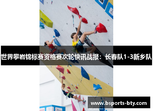 世界攀岩锦标赛资格赛次轮快讯战报：长春队1-3新乡队